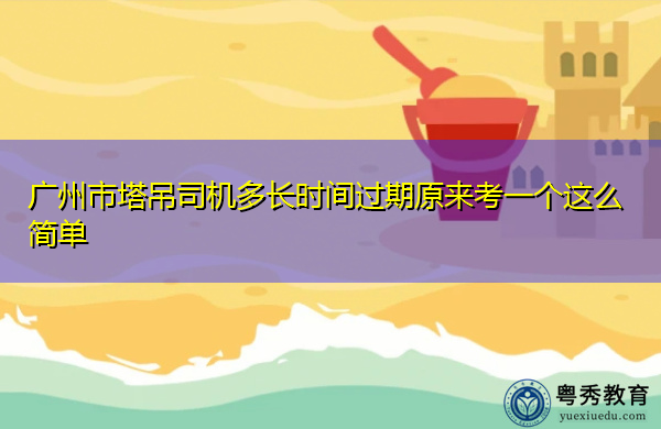 广州市塔吊司机多长时间过期原来考一个这么简单 广州市塔吊司机多长时间过期原来考一个这么简单