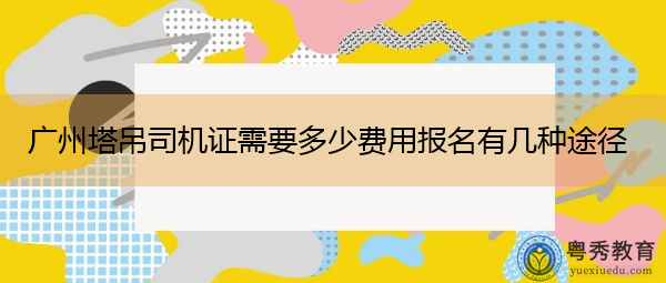 广州塔吊司机证需要多少费用报名有几种途径 广州塔吊司机证需要多少费用报名有几种途径