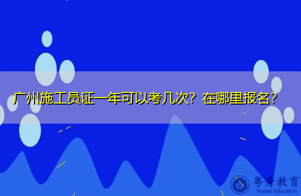 广州施工员证一年可以考几次?在哪里报名? 广州施工员证一年可以考几次?在哪里报名?