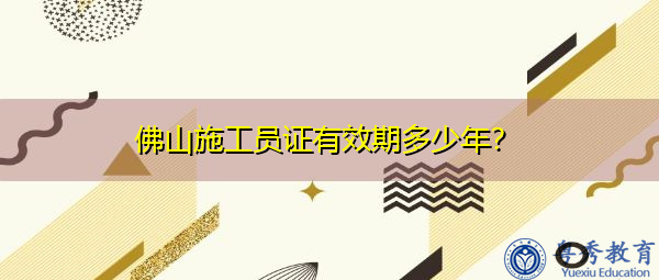 佛山施工员证有效期多少年? 佛山施工员证有效期多少年?