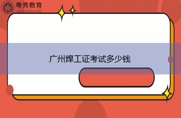 广州焊工证考试多少钱 广州焊工证考试多少钱