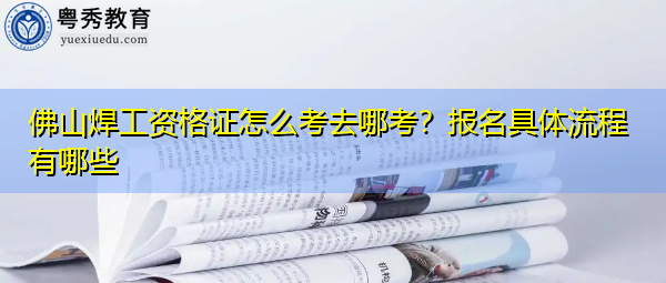 佛山焊工资格证怎么考去哪考？报名具体流程有哪些
