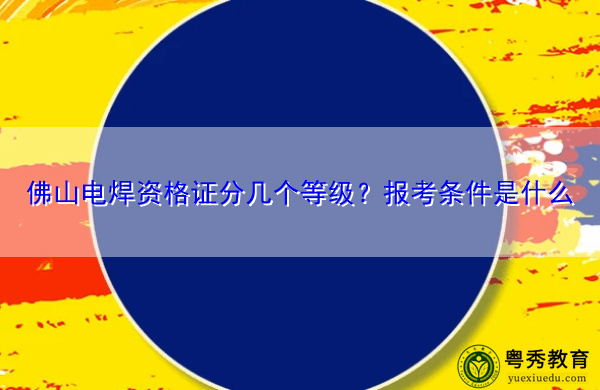 佛山电焊资格证分几个等级？报考条件是什么