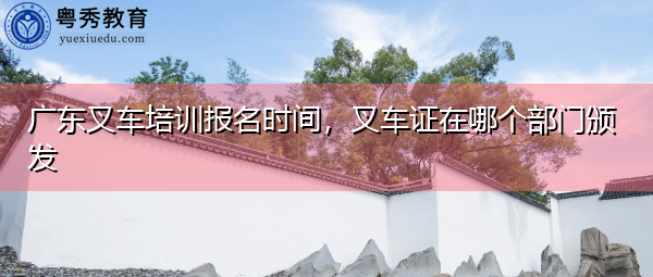广东叉车培训报名时间，叉车证在哪个部门颁发