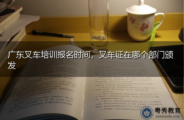 广东叉车培训报名时间，叉车证在哪个部门颁发