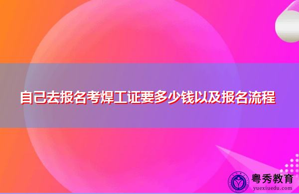 自己去报名考焊工证要多少钱以及报名流程 自己去报名考焊工证要多少钱以及报名流程