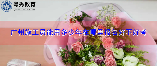 广州施工员能用多少年在哪里报名好不好考