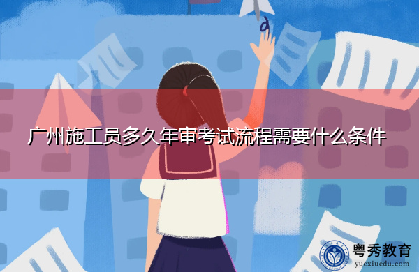 广州施工员多久年审考试流程需要什么条件 广州施工员多久年审考试流程需要什么条件