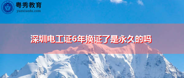 深圳电工证6年换证了是永久的吗 深圳电工证6年换证了是永久的吗