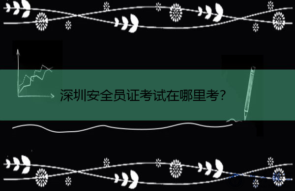 深圳安全员证考试在哪里考? 深圳安全员证考试在哪里考?
