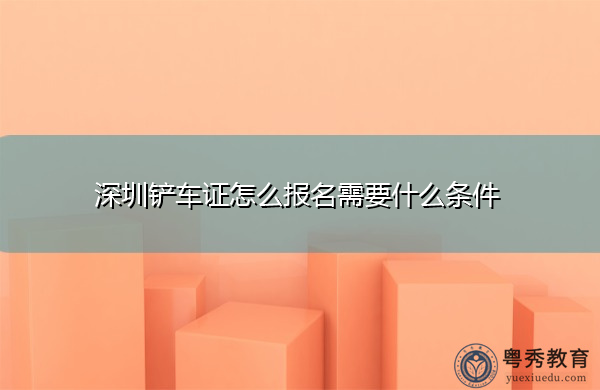 深圳铲车证怎么报名需要什么条件 深圳铲车证怎么报名需要什么条件