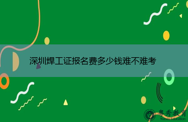 深圳焊工证报名费多少钱难不难考 深圳焊工证报名费多少钱难不难考