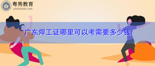 广东焊工证哪里可以考需要多少钱