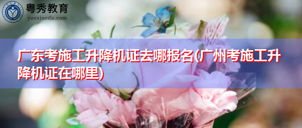 广东考施工升降机证去哪报名(广州考施工升降机证在哪里) 广东考施工升降机证去哪报名(广州考施工升降机证在哪里)