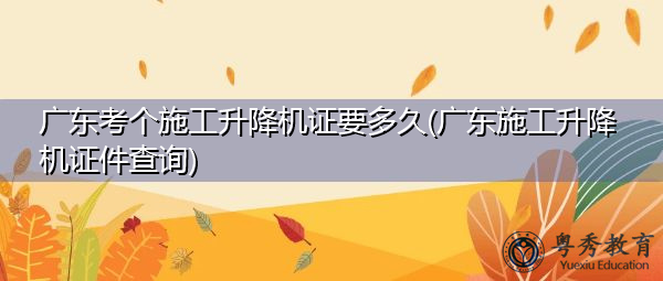 广东考个施工升降机证要多久(广东施工升降机证件查询) 广东考个施工升降机证要多久(广东施工升降机证件查询)