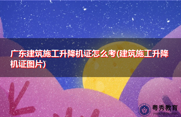 广东建筑施工升降机证怎么考(建筑施工升降机证图片)