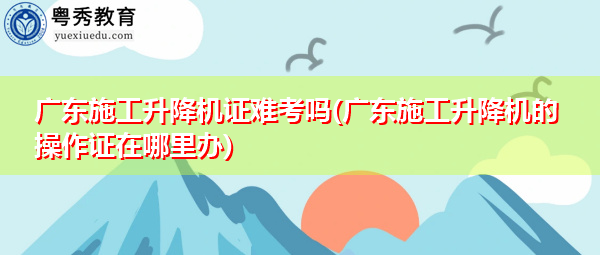 广东施工升降机证难考吗(广东施工升降机的操作证在哪里办)