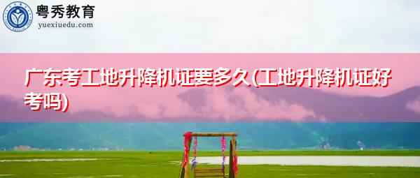 广东考工地升降机证要多久(工地升降机证好考吗)