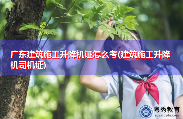 广东建筑施工升降机证怎么考(建筑施工升降机司机证)