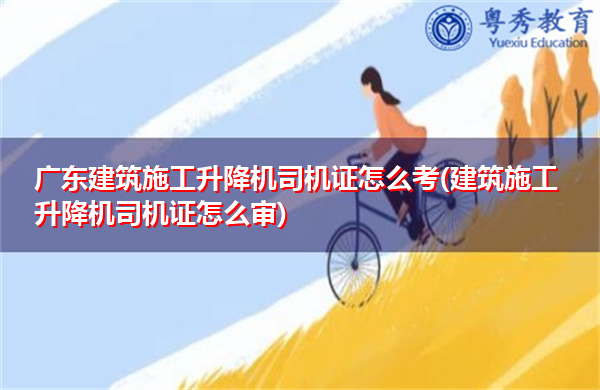 广东建筑施工升降机司机证怎么考(建筑施工升降机司机证怎么审) 广东建筑施工升降机司机证怎么考(建筑施工升降机司机证怎么审)