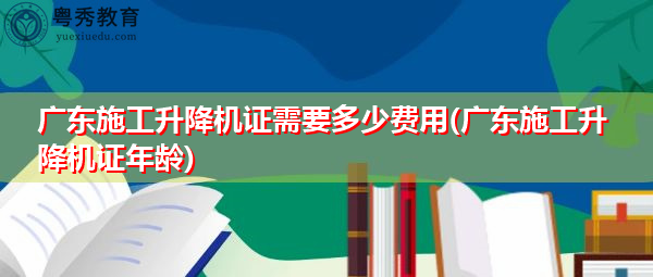 广东施工升降机证需要多少费用(广东施工升降机证年龄) 广东施工升降机证需要多少费用(广东施工升降机证年龄)