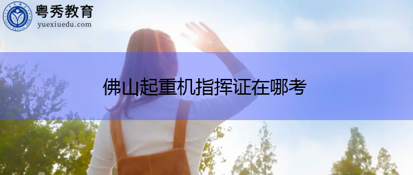 佛山起重机指挥证在哪考 佛山起重机指挥证在哪考