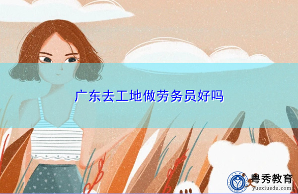 广东去工地做劳务员好吗 广东去工地做劳务员好吗