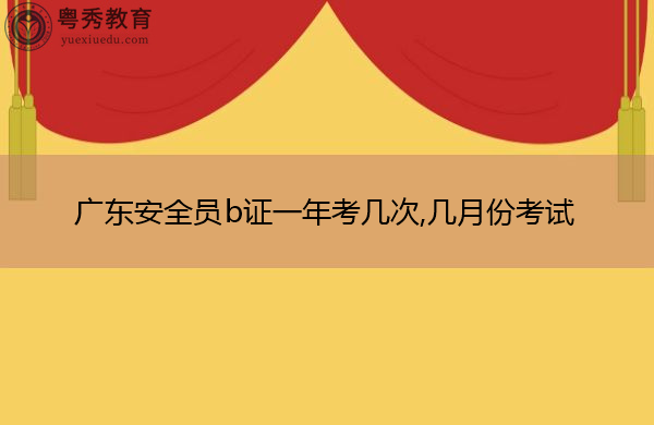 广东安全员b证一年考几次,几月份考试 广东安全员b证一年考几次,几月份考试