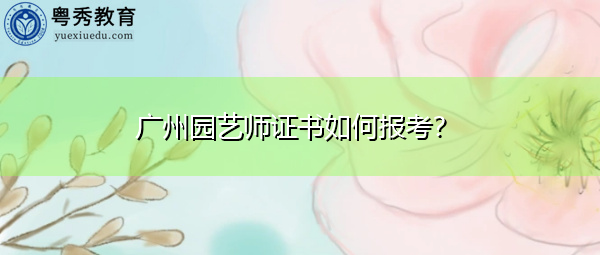 广州园艺师证书如何报考? 广州园艺师证书如何报考?