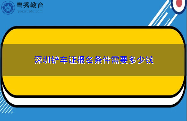 深圳铲车证报名条件需要多少钱
