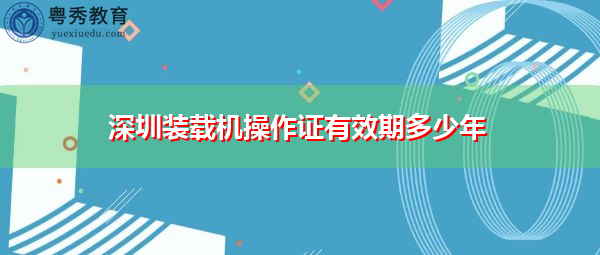 深圳装载机操作证有效期多少年