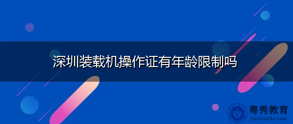 深圳装载机操作证有年龄限制吗 深圳装载机操作证有年龄限制吗