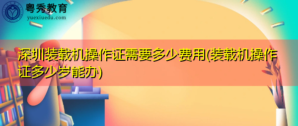 深圳装载机操作证需要多少费用(装载机操作证多少岁能办) 深圳装载机操作证需要多少费用(装载机操作证多少岁能办)