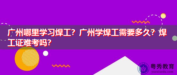 广州哪里学习焊工？广州学焊工需要多久？焊工证难考吗？