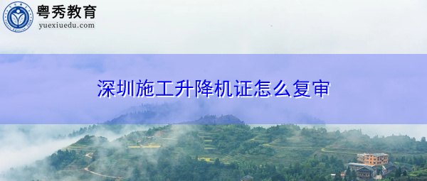 深圳施工升降机证怎么复审 深圳施工升降机证怎么复审