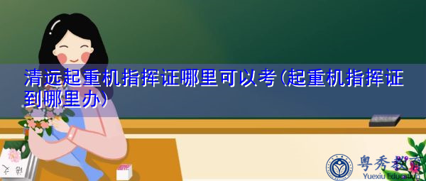 清远起重机指挥证哪里可以考(起重机指挥证到哪里办) 清远起重机指挥证哪里可以考(起重机指挥证到哪里办)