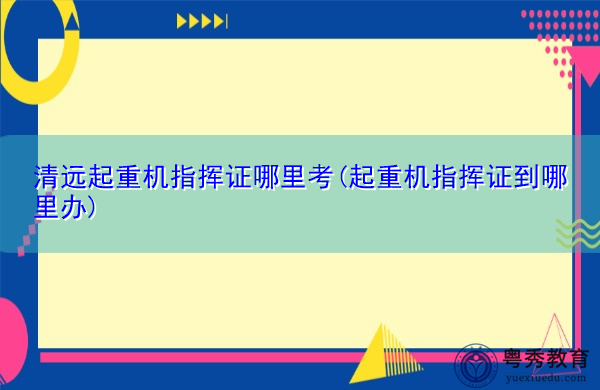 清远起重机指挥证哪里考(起重机指挥证到哪里办) 清远起重机指挥证哪里考(起重机指挥证到哪里办)