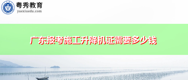 广东报考施工升降机证需要多少钱