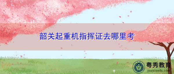韶关起重机指挥证去哪里考