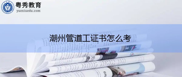 潮州管道工证书怎么考 潮州管道工证书怎么考