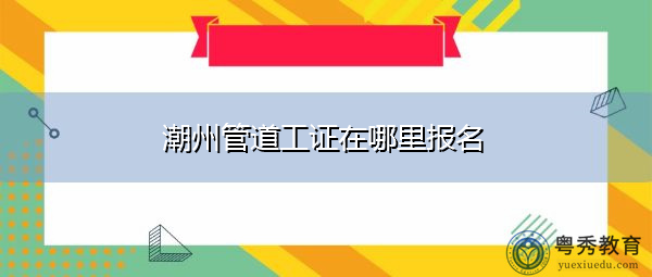 潮州管道工证在哪里报名