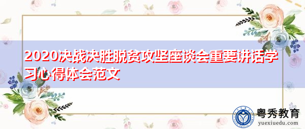 2020决战决胜脱贫攻坚座谈会重要讲话学习心得体会范文 2020决战决胜脱贫攻坚座谈会重要讲话学习心得体会范文