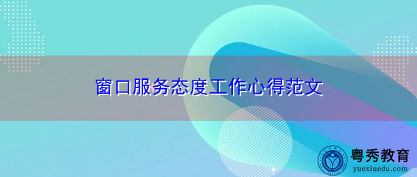 窗口服务态度工作心得范文 窗口服务态度工作心得范文