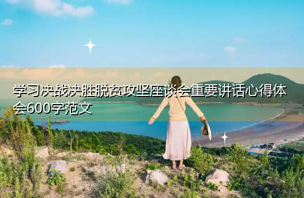 学习决战决胜脱贫攻坚座谈会重要讲话心得体会600字范文 学习决战决胜脱贫攻坚座谈会重要讲话心得体会600字范文