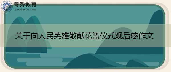 关于向人民英雄敬献花篮仪式观后感作文 关于向人民英雄敬献花篮仪式观后感作文