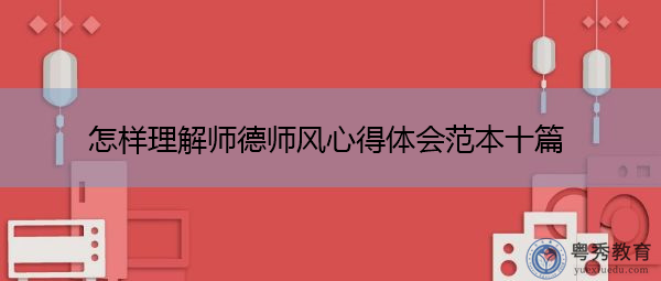 怎样理解师德师风心得体会范本十篇 怎样理解师德师风心得体会范本十篇