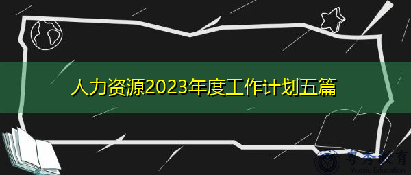 人力资源2023年度工作计划五篇 人力资源2023年度工作计划五篇