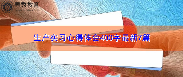 生产实习心得体会400字最新7篇 生产实习心得体会400字最新7篇