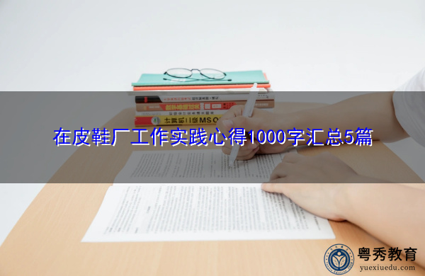 在皮鞋厂工作实践心得1000字汇总5篇 在皮鞋厂工作实践心得1000字汇总5篇