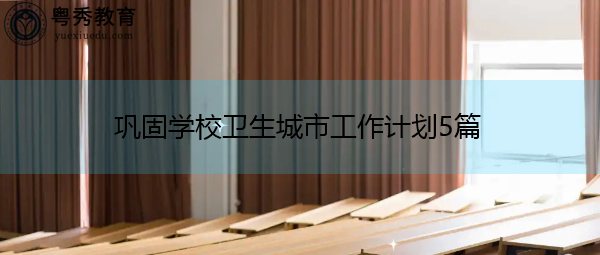 巩固学校卫生城市工作计划5篇 巩固学校卫生城市工作计划5篇
